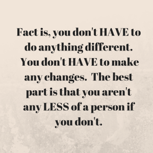 Fact is, you don't HAVE to do anything different. You don't HAVE to make any changes. The best part is that you aren't any LESS of a person if you don't.